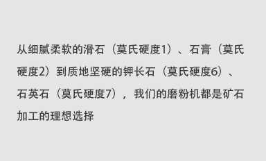從細(xì)膩柔軟的滑石（莫氏硬度1）、石膏（莫氏硬度2）到質(zhì)地堅(jiān)硬的鉀長(zhǎng)石（莫氏硬度6）、石英石（莫氏硬度7），我們的磨粉機(jī)都是礦石加工的理想選擇。